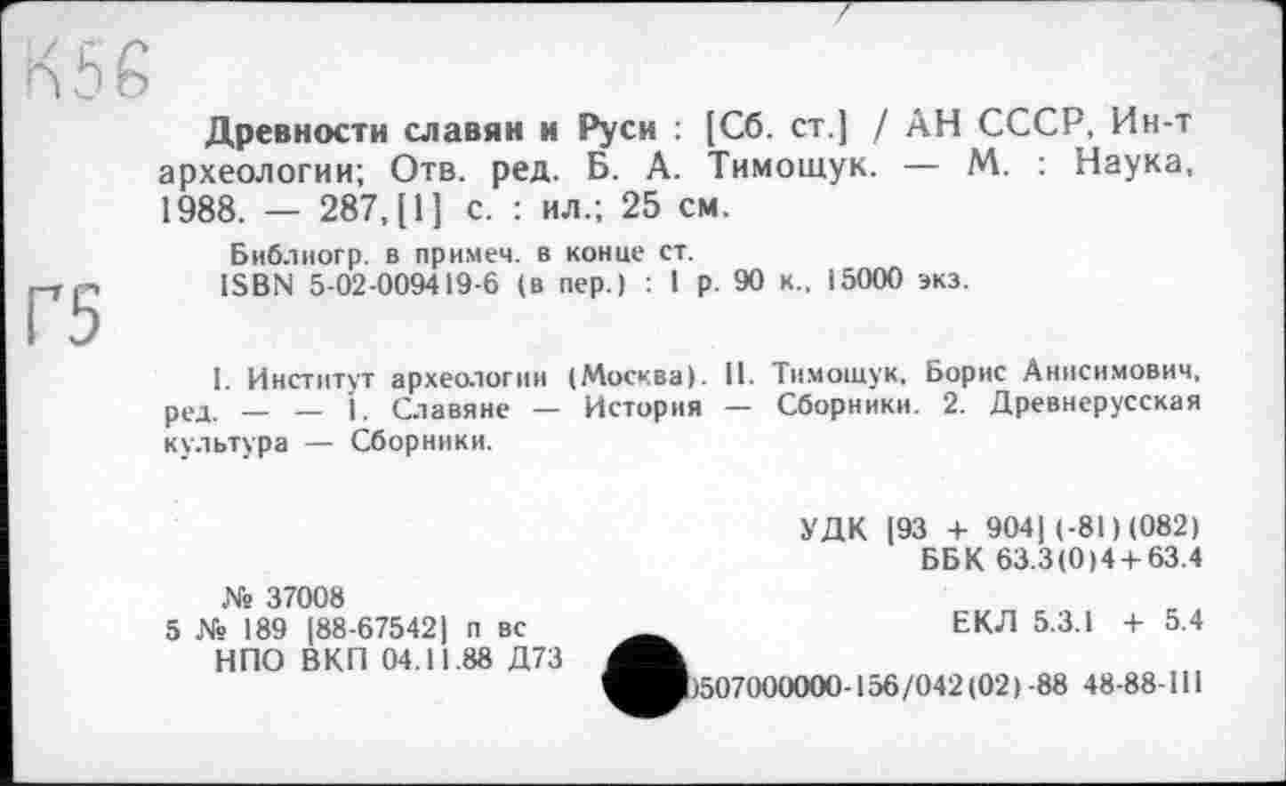 ﻿Древности славян и Руси : [Сб. ст.] / АН СССР, Ин-т археологии; Отв. ред. Б. А. Тимощук. — М. : Наука, 1988. — 287, [1] с. : ил.; 25 см.
Библногр. в примем, в конце ст.
ISBN 5-02-009419-6 (в пер.) : I р. 90 к.. 15000 экз.
I. Институт археологии (Москва). II. Тимощук. Борис Анисимович, ред. — — 1. Славяне — История — Сборники. 2. Древнерусская культура — Сборники.
УДК [93 + 904[ (-81) (082)
ББК 63.3(0)4 + 63.4
№ 37008
5 № 189 [88-67542) п вс НПО ВКП 04.11.88 Д73
ЕКЛ 5.3.1 + 5.4
>507000000-156/042(02)-88 48-88-111